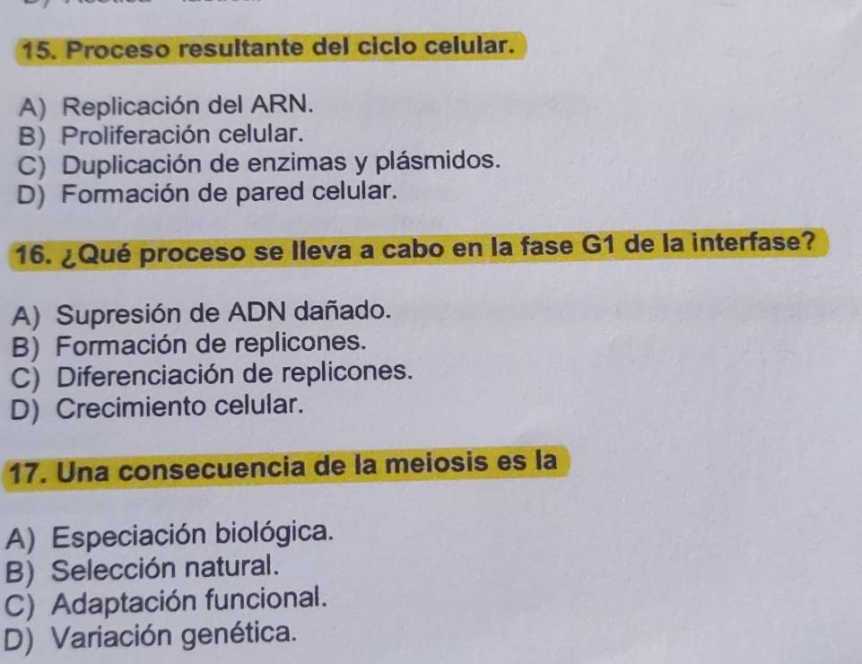 Proceso resultante del ciclo celular.
A) Replicación del ARN.
B) Proliferación celular.
C) Duplicación de enzimas y plásmidos.
D) Formación de pared celular.
16. ¿Qué proceso se lleva a cabo en la fase G1 de la interfase?
A) Supresión de ADN dañado.
B) Formación de replicones.
C) Diferenciación de replicones.
D) Crecimiento celular.
17. Una consecuencia de la meiosis es la
A) Especiación biológica.
B) Selección natural.
C) Adaptación funcional.
D) Variación genética.