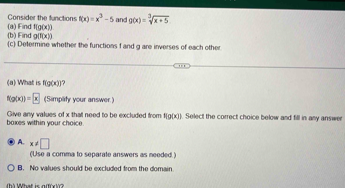 Consider the functions f(x)=x^3-5 and g(x)=sqrt[3](x+5). 
(a) Find f(g(x)). 
(b) Find g(f(x)). 
(c) Determine whether the functions f and g are inverses of each other.
(a) What is f(g(x))
f(g(x))= x (Simplify your answer.)
Give any values of x that need to be excluded from f(g(x)). Select the correct choice below and fill in any answer
boxes within your choice.
A. x!= □
(Use a comma to separate answers as needed.)
B. No values should be excluded from the domain.
(h) What is a(f(x)) ?