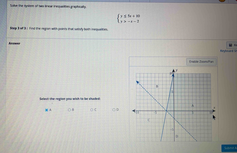 Solve the system of two linear inequalities graphically.
beginarrayl y≤ 5x+10 y>-x-2endarray.
Step 3 of 3 : Find the region with points that satisfy both inequalities.
Answer
Ke
Keyboard Sh
Enable Zoom/Pan
Select the region you wish to be shaded:
A B C D
Submit A