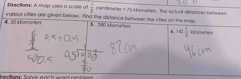 Directions: A map uses a scale of  1/2  centimeter =75 kilometers. The actual distances between
various cities are given below. Find the distance b
irections: Solve each word problem