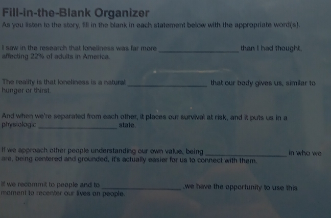 Fill-in-the-Blank Organizer 
As you listen to the story, fill in the blank in each statement below with the appropriate word(s). 
I saw in the research that loneliness was far more_ than I had thought, 
affecting 22% of adults in America. 
_ 
The reality is that loneliness is a natural _that our body gives us, similar to 
hunger or thirst. 
And when we're separated from each other, it places our survival at risk, and it puts us in a 
physiologic_ state. 
If we approach other people understanding our own value, being_ in who we 
are, being centered and grounded, it's actually easier for us to connect with them. 
If we recommit to people and to _,we have the opportunity to use this 
moment to recenter our lives on people.