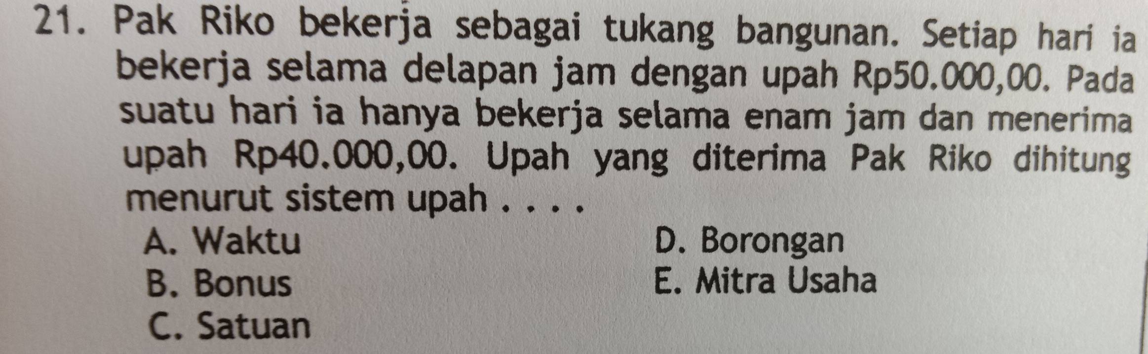 Pak Riko bekerja sebagai tukang bangunan. Setiap hari ia
bekerja selama delapan jam dengan upah Rp50.000,00. Pada
suatu hari ia hanya bekerja selama enam jam dan menerima
upah Rp40.000,00. Upah yang diterima Pak Riko dihitung
menurut sistem upah . . . .
A. Waktu D. Borongan
B. Bonus E. Mitra Usaha
C. Satuan