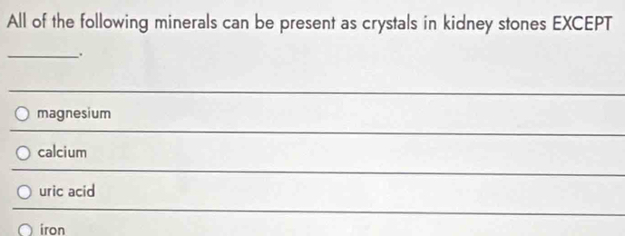 All of the following minerals can be present as crystals in kidney stones EXCEPT 
_. 
_ 
magnesium 
_ 
calcium 
_ 
uric acid 
_ 
iron