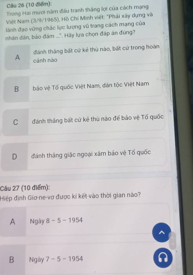 Trong Hai mươi năm đấu tranh thắng lợi của cách mạng
Việt Nam (3/9/1965), Hồ Chí Minh viết: "Phải xây dựng và
lãnh đạo vững chắc lực lượng vũ trang cách mạng của
nhân dân, bảo đám ...". Hãy lựa chọn đáp án đúng?
đánh thắng bất cứ kẻ thù nào, bất cứ trong hoàn
A cánh nào
B bảo vệ Tổ quốc Việt Nam, dân tộc Việt Nam
C đánh thắng bất cứ kẻ thù nào để bảo vệ Tổ quốc
D đánh thắng giặc ngoại xâm bảo vệ Tổ quốc
Câu 27 (10 điểm):
Hiệp định Giơ-ne-vơ được kí kết vào thời gian nào?
A Ngày 8-5-1954
^
B Ngày 7-5-1954