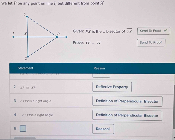 We let P be any point on line 1, but different from point X.
Given: overline PX is the ⊥ bisector of overline YZ Send To Proof
Prove: YP=ZP Send To Proof
Statement Reason
2 overline XP≌ overline XP Reflexive Property
3 Z YXP is a right angle Definition of Perpendicular Bisector
4 ∠ ZXP is a right angle Definition of Perpendicular Bisector
5 □ Reason?