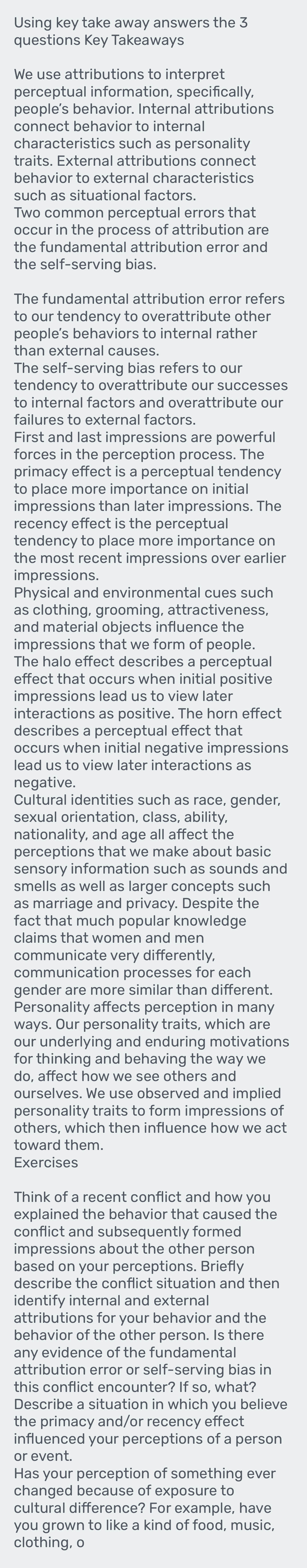 Using key take away answers the 3
questions Key Takeaways
We use attributions to interpret
perceptual information, specifically,
people’s behavior. Internal attributions
characteristics such as personality
traits. External attributions connect
behavior to external characteristics
such as situational factors.
Two common perceptual errors that
occur in the process of attribution are
the fundamental attribution error and
the self-serving bias.
The fundamental attribution error refers
to our tendency to overattribute other
people’s behaviors to internal rather
than external causes.
The self-serving bias refers to our
tendency to overattribute our successes
to internal factors and overattribute our
failures to external factors
First and last impressions are powerful
forces in the perception process. The
primacy effect is a perceptual tendency
to place more importance on initial
impressions than later impressions. The
recency effect is the perceptual
tendency to place more importance on
the most recent impressions over earlier
impressions.
Physical and environmental cues such
as clothing, grooming, attractiveness,
and material objects influence the
impressions that we form of people.
The halo effect describes a perceptual
effect that occurs when initial positive
impressions lead us to view later
interactions as positive. The horn effect
describes a perceptual effect that
occurs when initial negative impressions
lead us to view later interactions as
negative.
Cultural identities such as race, gender,
sexual orientation, class, ability,
nationality, and age all affect the
perceptions that we make about basic
smells as well as larger concepts such
as marriage and privacy. Despite the
fact that much popular knowledge
claims that women and men
communicate very differently,
communication processes for each
gender are more similar than different.
Personality affects perception in many
ways. Our personality traits, which are
our underlying and enduring motivations
for thinking and behaving the way we
do, affect how we see others and
ourselves. We use observed and implied
personality traits to form impressions of
others, which then influence how we act
toward them.
Exercises
Think of a recent conflict and how you
explained the behavior that caused the
conflict and subsequently formed
impressions about the other person
based on your perceptions. Briefly
describe the conflict situation and then
identify internal and external
attributions for your behavior and the
behavior of the other person. Is there
any evidence of the fundamental
attribution error or self-serving bias in
this conflict encounter? If so, what?
Describe a situation in which you believe
the primacy and/or recency effect
influenced your perceptions of a person
or event.
Has your perception of something ever
changed because of exposure to
cultural difference? For example, have
you grown to like a kind of food, music,
clothing, o