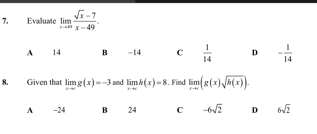 Evaluate limlimits _xto 49 (sqrt(x)-7)/x-49 .
A 14 B -14 C  1/14  D - 1/14 
8. Given that limlimits _xto cg(x)=-3 and limlimits _xto ch(x)=8. Find limlimits _xto c(g(x)sqrt(h(x))).
A -24 B 24 C -6sqrt(2) D 6sqrt(2)