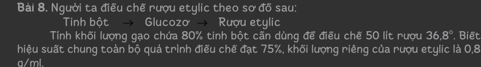 Người ta điều chế rượu etylic theo sơ đồ sau: 
Tinh bột → Glucozo → Rượu etylic 
Tính khối lượng gạo chứa 80% tinh bột cần dùng để điều chế 50 lít rượu 36,8° Biết 
hiệu suất chung toàn bộ quá trình điều chế đạt 75%, khối lượng riêng của rượu etylic là 0,8
a/ml.