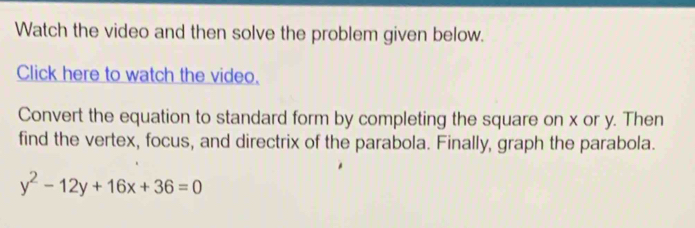 Watch the video and then solve the problem given below. 
Click here to watch the video. 
Convert the equation to standard form by completing the square on x or y. Then 
find the vertex, focus, and directrix of the parabola. Finally, graph the parabola.
y^2-12y+16x+36=0