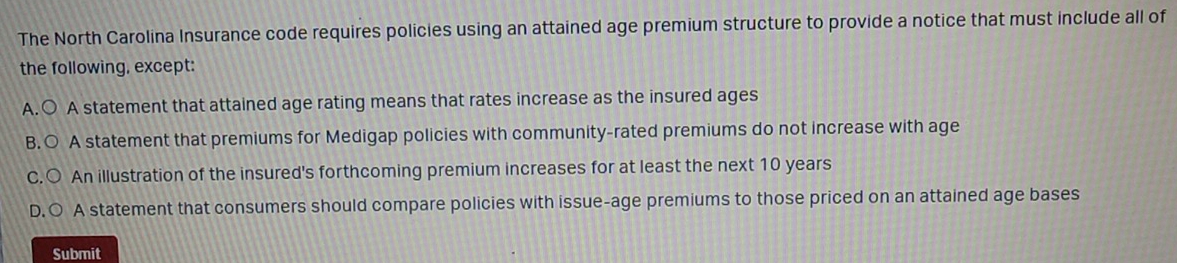 The North Carolina Insurance code requires policies using an attained age premium structure to provide a notice that must include all of
the following, except:
A.○ A statement that attained age rating means that rates increase as the insured ages
B.○ A statement that premiums for Medigap policies with community-rated premiums do not increase with age
C.○ An illustration of the insured's forthcoming premium increases for at least the next 10 years
D.○ A statement that consumers should compare policies with issue-age premiums to those priced on an attained age bases
Submit