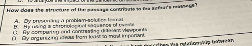 analyze the impact or the pandemic on
How does the structure of the passage contribute to the author's message?
A. By presenting a problem-solution format
B. By using a chronological sequence of events
C. By comparing and contrasting different viewpoints
D. By organizing ideas from least to most important
describes the relationship between