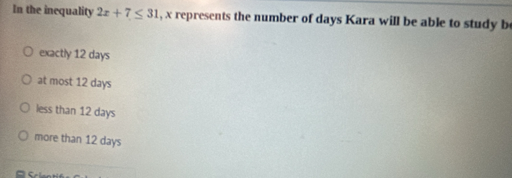 In the inequality 2x+7≤ 31 , x represents the number of days Kara will be able to study b
exactly 12 days
at most 12 days
less than 12 days
more than 12 days