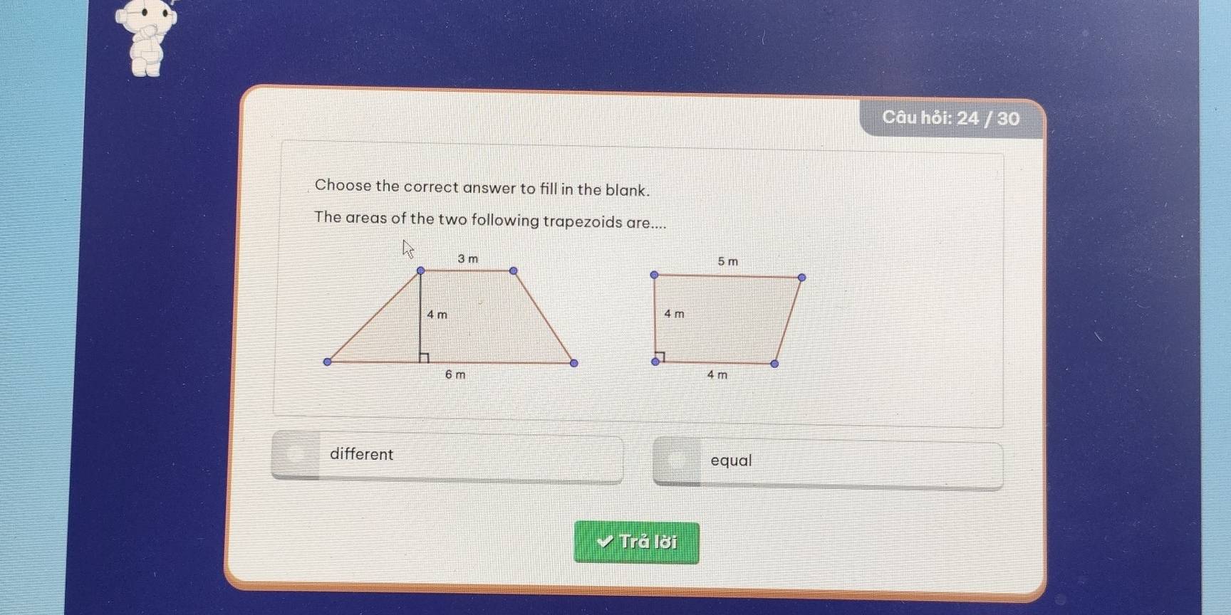 Câu hỏi: 24 / 30
Choose the correct answer to fill in the blank.
The areas of the two following trapezoids are....
different equal
Trả lời