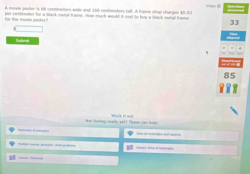 Video 
A movie poster is 68 centimeters wide and 160 centimeters tall. A frame shop charges $0.03
per centimeter for a black metal frame. How much would it cost to buy a black metal frame 
for the movie poster? 
S 
Submit 
Work it out 
Not feeling ready yet? These can help: 
Perimeter of polygons Area of rectangles and squares 
Multiply money amounts: word problems Lesson: Area of rectangles 
Lesson: Perimeter