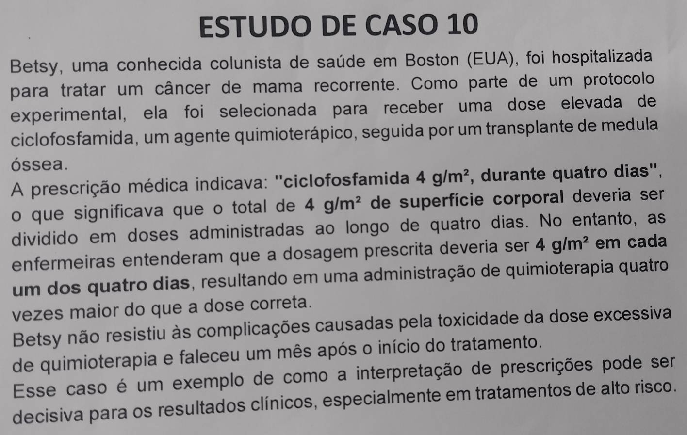 ESTUDO DE CASO 10 
Betsy, uma conhecida colunista de saúde em Boston (EUA), foi hospitalizada 
para tratar um câncer de mama recorrente. Como parte de um protocolo 
experimental, ela foi selecionada para receber uma dose elevada de 
ciclofosfamida, um agente quimioterápico, seguida por um transplante de medula 
óssea. 
A prescrição médica indicava: ''ciclofosfamida 4g/m^2 , durante quatro dias", 
o que significava que o total de 4g/m^2 de superfície corporal deveria ser 
dividido em doses administradas ao longo de quatro dias. No entanto, as 
enfermeiras entenderam que a dosagem prescrita deveria ser 4g/m^2 em cada 
um dos quatro dias, resultando em uma administração de quimioterapia quatro 
vezes maior do que a dose correta. 
Betsy não resistiu às complicações causadas pela toxicidade da dose excessiva 
de quimioterapia e faleceu um mês após o início do tratamento. 
Esse caso é um exemplo de como a interpretação de prescrições pode ser 
decisiva para os resultados clínicos, especialmente em tratamentos de alto risco.