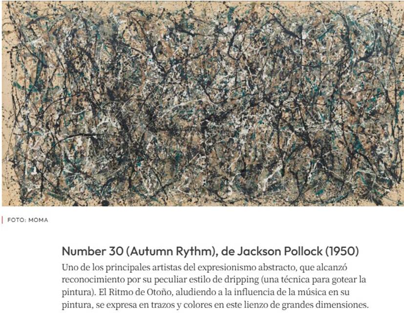 Number 30 (Autumn Rythm), de Jackson Pollock (1950) 
Uno de los principales artistas del expresionismo abstracto, que alcanzó 
reconocimiento por su peculiar estilo de dripping (una técnica para gotear la 
pintura). El Ritmo de Otoño, aludiendo a la influencia de la música en su 
pintura, se expresa en trazos y colores en este lienzo de grandes dimensiones.