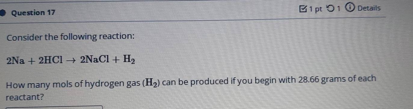 〇 1 ⓘ Details 
Consider the following reaction:
2Na+2HClto 2NaCl+H_2
How many mols of hydrogen gas (H_2) can be produced if you begin with 28.66 grams of each 
reactant?