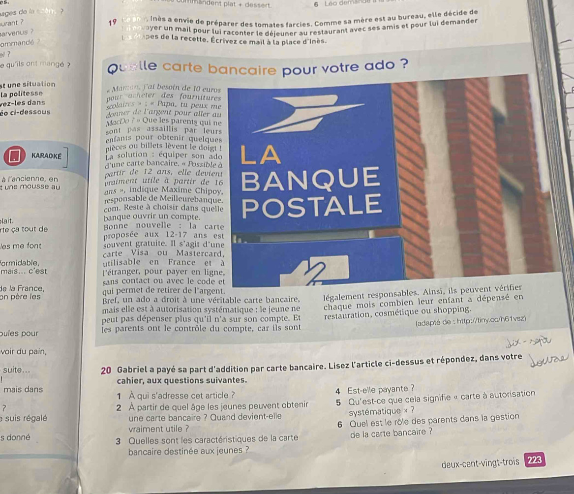 e5
ummandent plat + dessert.
ages de la ason . ? 6 Léo demande
urant ?  19 ne am. Inès a envie de préparer des tomates farcies. Comme sa mère est au bureau, elle décide de
arvenus ?   ay   n mail pour lui raconter le déjeuner au restaurant avec ses amis et pour lui demander
ommandé  l s pes de la recette. Écrivez ce mail à la place d'Inès.
el?
e qu'ils ont mangé ?  Quelle carte bancaire pour votre ado ?
st une situation « Maman, f'ai besoin de 10 eur
la politesse
pour acheter des fournitur
vez-les dans
scolaires » : « Papa, tu peux 
éo ci-dessous donner de l'argent pour aller 
MacDo ? » Que les parents qui 
sont pas assaillis par leu
enfants pour obtenir quelqu
pièces ou billets lèvent le doig
KARAOKE  La solution : équiper son a
d'une carte bancaire. « Possibl
partir de 12 ans, elle devi
à l'ancienne, en vraiment utile à partir de 
t une mousse au ans », indique Maxime Chip
responsable de Meilleurebanq
com. Reste à choisir dans que
lait. banque ouvrir un compte. 
rte ça tout de Bonne nouvelle : la ca
proposée aux 12-17 ans 
les me font souvent gratuite. Il s’agit d'
carte Visa ou Masterca
formidable, utilisable en France et
mais... c'est  l'étranger, pour payer en lig
sans contact ou avec le code
de la France, qui permet de retirer de l'arg
on père les Bref, un ado a droit à une véritable carte bancaire, légalement responsa
mais elle est à autorisation systématique : le jeune ne chaque mois combien leur enfant a dépensé en
peut pas dépenser plus qu'il n'a sur son compte. Et
(adapté de : http://tiny.cc/h61vsz)
pules pour Îes parents ont le contrôle du compte, car ils sont restauration, cosmétique ou shopping.
voir du pain,
suite...
20 Gabriel a payé sa part d’addition par carte bancaire. Lisez l’article ci-dessus et répondez, dans votre
cahier, aux questions suivantes.
mais dans 4 Est-elle payante ?
1 À qui s'adresse cet article ?
? 2 À partir de quel âge les jeunes peuvent obtenir  5 Qu'est-ce que cela signifie « carte à autorisation
e suis régalé une carte bancaire ? Quand devient-elle
systématique » ?
vraiment utile ? 6 Quel est le rôle des parents dans la gestion
s donné
3 Quelles sont les caractéristiques de la carte de la carte bancaire ?
bancaire destinée aux jeunes ?
deux-cent-vingt-trois 223