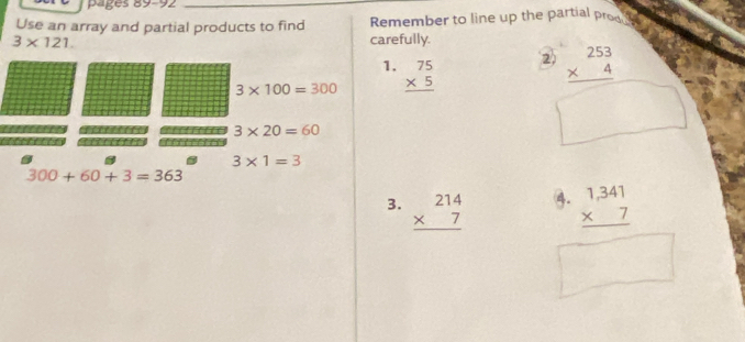 pages 89-92 
Use an array and partial products to find Remember to line up the partial prod a
3* 121. carefully. 
1.
3* 100=300 beginarrayr 75 * 5 hline endarray 2. beginarrayr 253 * 4 hline endarray
3* 20=60
3* 1=3
300+60+3=363
4. 
3. beginarrayr 214 * 7 hline endarray beginarrayr 1,341 * 7 hline endarray