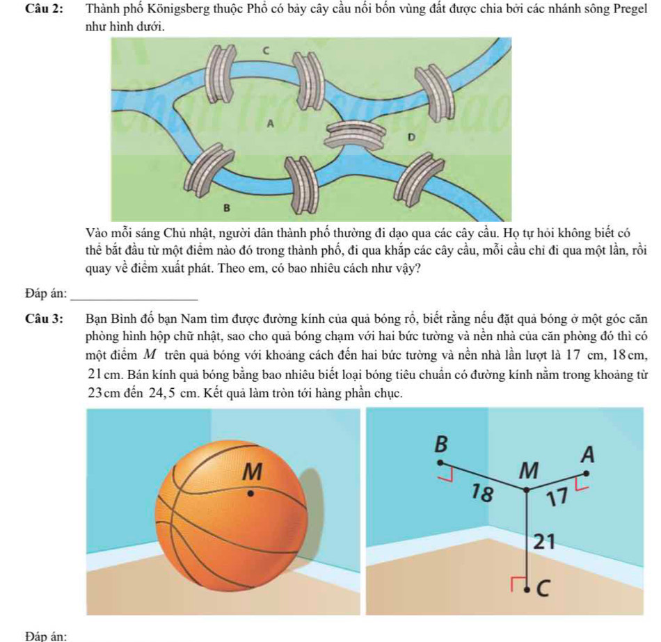 Thành phố Königsberg thuộc Phổ có bảy cây cầu nổi bốn vùng đất được chia bởi các nhánh sông Pregel 
như hình dưới. 
Vào mỗi sáng Chủ nhật, người dân thành phố thường đi dạo qua các cây cầu. Họ tự hỏi không biết có 
thể bắt đầu từ một điểm nào đó trong thành phố, đi qua khắp các cây cầu, mỗi cầu chỉ đi qua một lần, rồi 
quay về điểm xuất phát. Theo em, có bao nhiêu cách như vậy? 
Đáp án:_ 
Câu 3: Bạn Bình đố bạn Nam tìm được đường kính của quả bóng rỗ, biết rằng nếu đặt quả bóng ở một góc căn 
phòng hình hộp chữ nhật, sao cho quả bóng chạm với hai bức tường và nền nhà của căn phòng đó thì có 
một điểm Mỹộ trên quả bóng với khoảng cách đến hai bức tường và nền nhà lần lượt là 17 cm, 18cm,
21 cm. Bán kính quả bóng bằng bao nhiêu biết loại bóng tiêu chuẩn có đường kính nằm trong khoảng từ
23cm đến 24,5 cm. Kết quả làm tròn tới hàng phần chục. 
Đáp án: