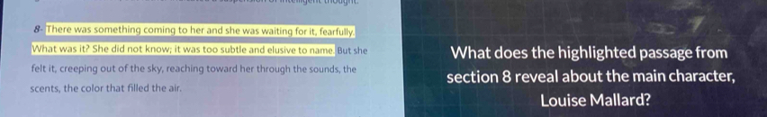 8- There was something coming to her and she was waiting for it, fearfully. 
What was it? She did not know; it was too subtle and elusive to name. But she What does the highlighted passage from 
felt it, creeping out of the sky, reaching toward her through the sounds, the section 8 reveal about the main character, 
scents, the color that filled the air. 
Louise Mallard?