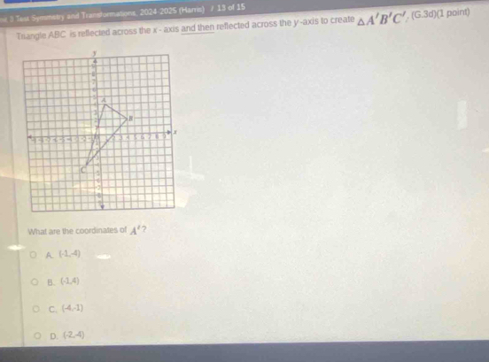 Test Symmetry and Transformations, 2024-2025 (Harris) / 13 of 15
Triangle ABC is reflected across the x - axis and then reflected across the y -axis to create △ A'B'C', (G.3d) (1 point)
What are the coordinates of A' ?
A. (-1,-4)
B. (-1,4)
C. (-4,-1)
D. (-2,-4)