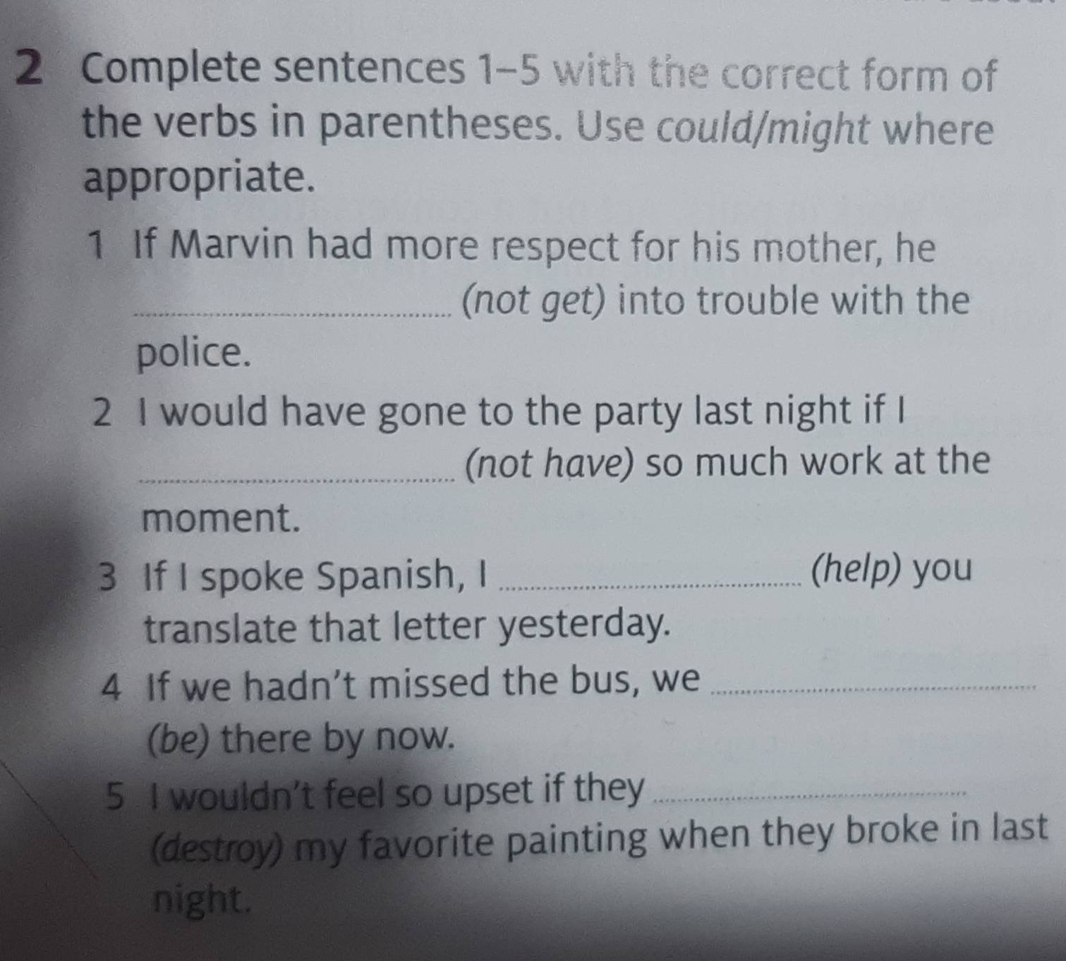 Complete sentences 1-5 with the correct form of 
the verbs in parentheses. Use could/might where 
appropriate. 
1 If Marvin had more respect for his mother, he 
_(not get) into trouble with the 
police. 
2 I would have gone to the party last night if I 
_(not have) so much work at the 
moment. 
3 If I spoke Spanish, I _(help) you 
translate that letter yesterday. 
4 If we hadn’t missed the bus, we_ 
(be) there by now. 
5 I wouldn't feel so upset if they_ 
(destroy) my favorite painting when they broke in last 
night.