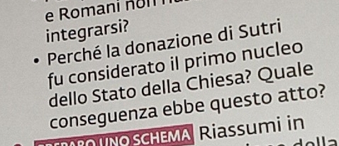 Romani n o m i 
integrarsi? 
Perché la donazione di Sutri 
fu considerato il primo nucleo 
dello Stato della Chiesa? Quale 
conseguenza ebbe questo atto? 
SCHEMA Riassumi in