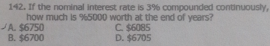 If the nominal interest rate is 3% compounded continuously,
how much is %5000 worth at the end of years?
A. $6750 C. $6085
B. $6700 D. $6705