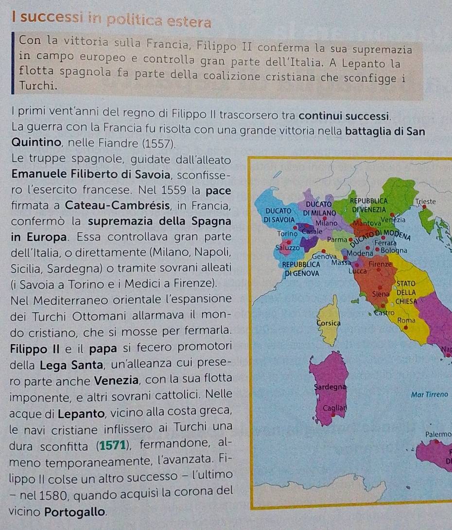 successi in politica estera 
Con la vittoria sulla Francia, Filippo II conferma la sua supremazia 
in campo europeo e controlla gran parte dell´Italia. A Lepanto la 
flotta spagnola fa parte della coalizione cristiana che sconfigge i 
Turchi. 
I primi vent’anni del regno di Filippo II trascorsero tra continui successi. 
La guerra con la Francia fu risolta con una grande vittoria nella battaglia di San 
Quintino, nelle Fiandre (1557). 
Le truppe spagnole, guidate dall'alleato 
Emanuele Filiberto di Savoia, sconfisse- 
ro l’esercito francese. Nel 1559 la pace 
firmata a Cateau-Cambrésis, in Francia,te 
confermò la supremazia della Spagna 
in Europa. Essa controllava gran parte 
dell´Italia, o direttamente (Milano, Napoli, 
Sicilia, Sardegna) o tramite sovrani alleati 
(i Savoia a Torino e i Medici a Firenze). 
Nel Mediterraneo orientale l’espansione 
dei Turchi Ottomani allarmava il mon- 
do cristiano, che si mosse per fermarla. 
Filippo II e il papa si fecero promotori 
della Lega Santa, un'alleanza cui prese- 
ro parte anche Venezia, con la sua flotta 
imponente, e altri sovrani cattolici. NelleMar Tirreno 
acque di Lepanto, vicino alla costa greca, 
le navi cristiane inflissero ai Turchi una 
Palermo 
dura sconfitta (1571), fermandone, al- 
meno temporaneamente, l’avanzata. Fi- 
DI 
lippo II colse un altro successo - l'ultimo 
- nel 1580, quando acquisì la corona del 
vicino Portogallo.