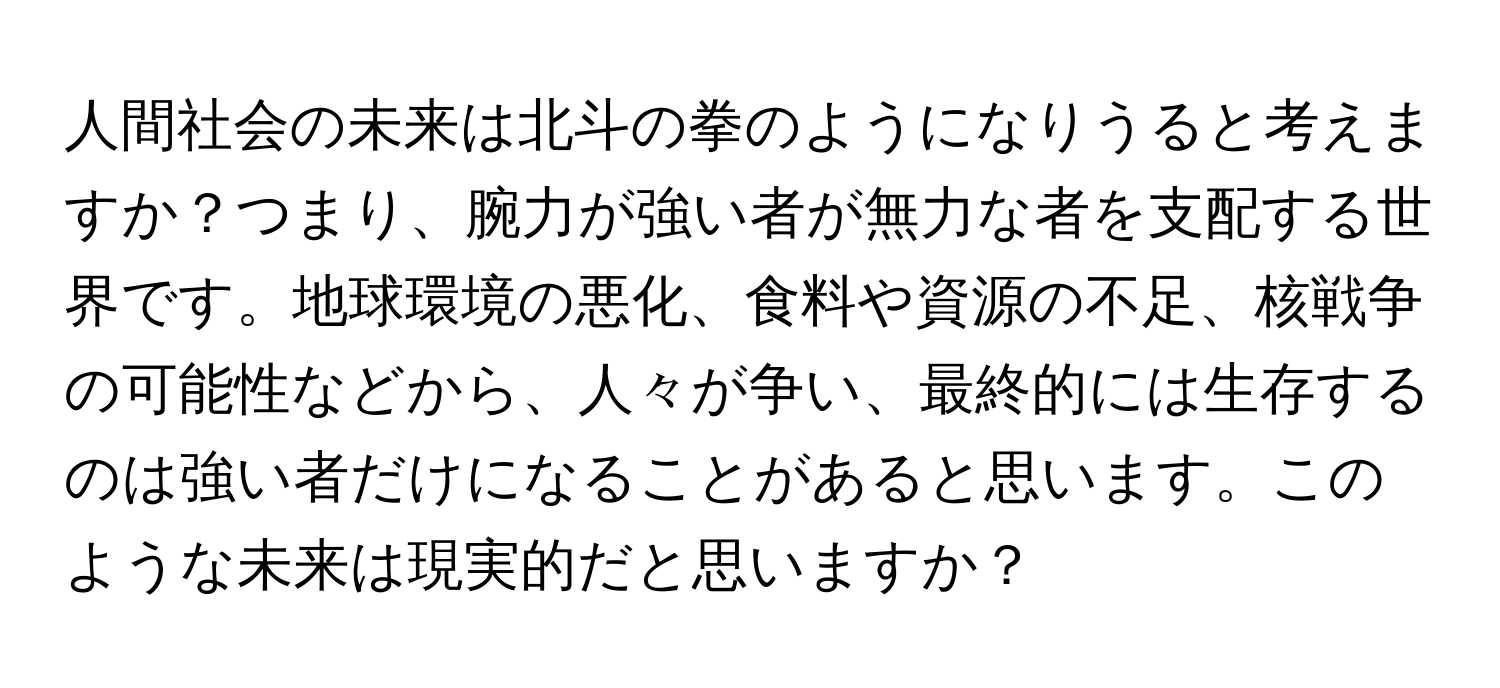 人間社会の未来は北斗の拳のようになりうると考えますか？つまり、腕力が強い者が無力な者を支配する世界です。地球環境の悪化、食料や資源の不足、核戦争の可能性などから、人々が争い、最終的には生存するのは強い者だけになることがあると思います。このような未来は現実的だと思いますか？