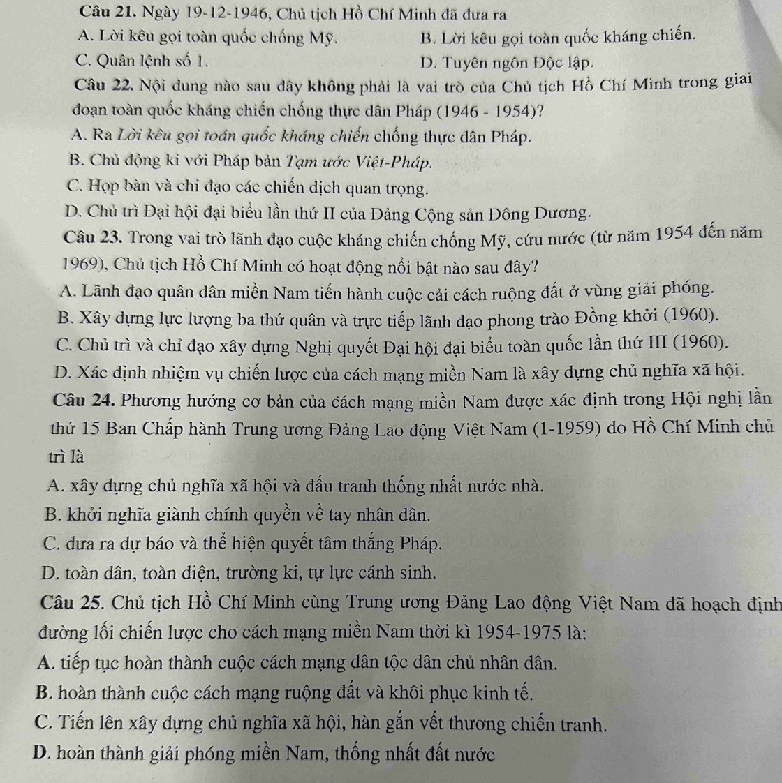 Ngày 19-12-1946, Chủ tịch Hồ Chí Minh đã đưa ra
A. Lời kêu gọi toàn quốc chống Mỹ. B. Lời kêu gọi toàn quốc kháng chiến.
C. Quân lệnh số 1. D. Tuyên ngôn Độc lập.
Câu 22. Nội dung nào sau đây không phải là vai trò của Chủ tịch Hồ Chí Minh trong giai
đoạn toàn quốc kháng chiến chống thực dân Pháp (1946 - 1954)?
A. Ra Lời kêu gọi toán quốc kháng chiến chống thực dân Pháp.
B. Chủ động ki với Pháp bản Tạm ước Việt-Pháp.
C. Họp bàn và chỉ đạo các chiến dịch quan trọng.
D. Chủ trì Đại hội đại biểu lần thứ II của Đảng Cộng sản Đông Dương.
Câu 23. Trong vai trò lãnh đạo cuộc kháng chiến chống Mỹ, cứu nước (từ năm 1954 đến năm
1969), Chủ tịch Hồ Chí Minh có hoạt động nổi bật nào sau đây?
A. Lãnh đạo quân dân miền Nam tiến hành cuộc cải cách ruộng đất ở vùng giải phóng.
B. Xây dựng lực lượng ba thứ quân và trực tiếp lãnh đạo phong trào Đồng khởi (1960).
C. Chủ trì và chỉ đạo xây dựng Nghị quyết Đại hội đại biểu toàn quốc lần thứ III (1960).
D. Xác định nhiệm vụ chiến lược của cách mạng miền Nam là xây dựng chủ nghĩa xã hội.
Câu 24. Phương hướng cơ bản của cách mạng miền Nam được xác định trong Hội nghị lần
thứ 15 Ban Chấp hành Trung ương Đảng Lao động Việt Nam (1-1959) do Hồ Chí Minh chủ
trì là
A. xây dựng chủ nghĩa xã hội và đấu tranh thống nhất nước nhà.
B. khởi nghĩa giành chính quyền về tay nhân dân.
C. đưa ra dự báo và thể hiện quyết tâm thắng Pháp.
D. toàn dân, toàn diện, trường ki, tự lực cánh sinh.
Câu 25. Chủ tịch Hồ Chí Minh cùng Trung ương Đảng Lao động Việt Nam đã hoạch định
đường lối chiến lược cho cách mạng miền Nam thời kì 1954-1975 là:
A. tiếp tục hoàn thành cuộc cách mạng dân tộc dân chủ nhân dân.
B. hoàn thành cuộc cách mạng ruộng đất và khôi phục kinh tế.
C. Tiến lên xây dựng chủ nghĩa xã hội, hàn gắn vết thương chiến tranh.
D. hoàn thành giải phóng miền Nam, thống nhất đất nước