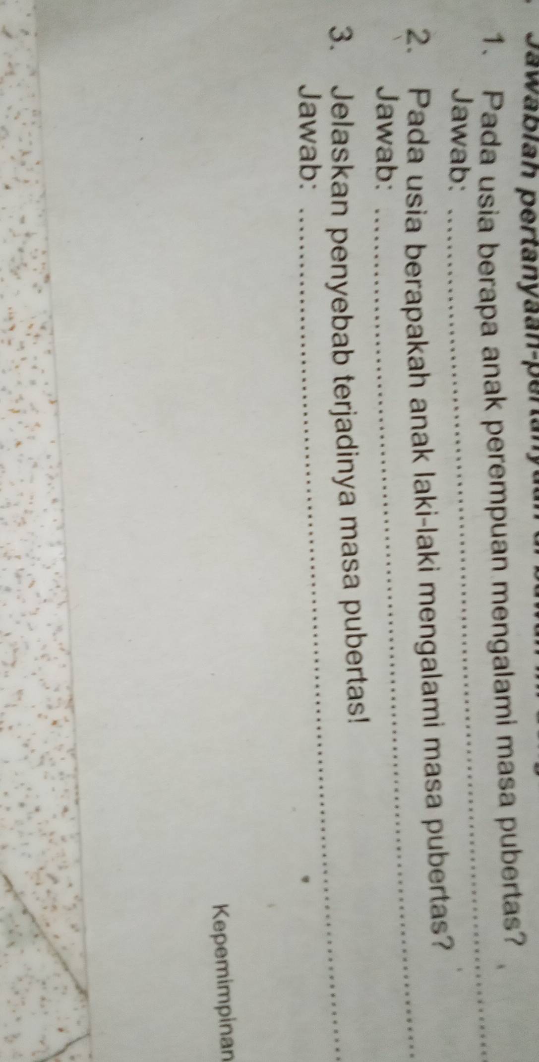 Jawabiah pertanyaan-pertany 
1. Pada usia berapa anak perempuan mengalami masa pubertas? 
Jawab: 
_ 
2. Pada usia berapakah anak laki-laki mengalami masa pubertas? 
Jawab: 
_ 
3. Jelaskan penyebab terjadinya masa pubertas! 
Jawab: 
Kepemimpinan