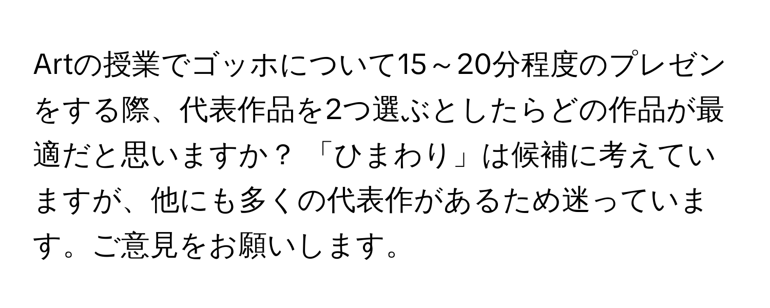 Artの授業でゴッホについて15～20分程度のプレゼンをする際、代表作品を2つ選ぶとしたらどの作品が最適だと思いますか？ 「ひまわり」は候補に考えていますが、他にも多くの代表作があるため迷っています。ご意見をお願いします。