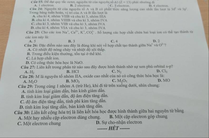 Cầu 23: Để đạt quy tắc octet, nguyên tử của nguyên tổ AI(Z=13) phái nhưởng đì
A. 1 electron. B. 2 electron C. 3 electron D. 4 electron
Câu 24: Nguyên tử của nguyên tổ A và B có phần mức năng lượng cao nhất lần lượt là 3d^5 3p^3.
Trong bảng tuần hoàn, vị trí của A và B lần lượt là
A. chu kỉ 4, nhóm VIIB và chu ki 3, nhóm IIIA
B. chu kì 4, nhóm VIIIB và chu kì 3, nhóm IVA
C. chu kỉ 3, nhóm VIB và chu kì 3, nhóm IVA
D. chu ki 4, nhóm VIA và chu kì 3, nhóm IVA
Câu 25: Cho các ion Na^+,Ca^(2+),K^+,CO_3^((2-). Số lượng các hợp chất chứa hai loại ion có thể tạo thành từ
các ion này là:
A. 5 B. 3 C. 4 D. 2
Câu 26: Đặc điểm nào sau đây là đúng khi nói về hợp chất tạo thành giữa Na" và O^2-) ?
A. Có nhiệt độ nóng chảy và nhiệt độ sôi thấp.
B. Trong điều kiện thường, tồn tại ở thể khí.
C. Là hợp chất ion.
D. Có công thức hóa học là NaO.
Câu 27: Liên kết trong phân tử nào sau đây được hình thành nhờ sự xen phủ orbital s-p ?
B. HCl C.
A. H_2 N_2 D. Cl_2
Câu 28: M là nguyên tố nhóm IIA, oxide cao nhất của nó có công thức hóa học là: D. MO
A. M_2O B. MO_2 C. M_2O_7
Câu 29: Trong cùng 1 nhóm A (trừ He), khi đi từ trên xuống dưới, nhìn chung:
A. tính kim loại giảm dần, bán kính giảm dần.
B. tính kim loại giảm dần, độ âm điện tăng dần.
C. độ âm điện tăng dần, tính phi kim tăng dần.
D. tính kim loại tăng dần, bán kính tặng dần.
Câu 30: Liên kết cộng hóa trị là liên kết hóa học được hình thành giữa hai nguyên tử bằng
A. Một hay nhiều cặp electron dùng chung. B. Một cặp electron góp chung
C. Một electron chung D. Sự cho-nhận electron
_Hết_