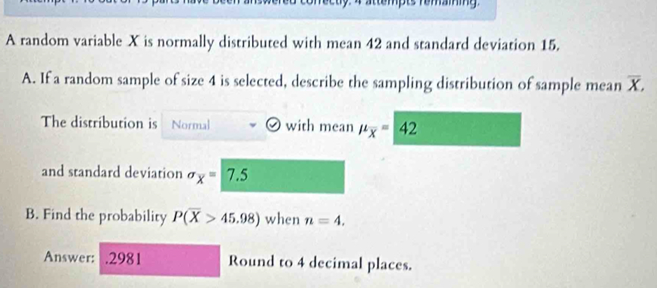 attempts remaining 
A random variable X is normally distributed with mean 42 and standard deviation 15. 
A. If a random sample of size 4 is selected, describe the sampling distribution of sample mean X. 1
The distribution is Normal with mean mu _overline x=42
and standard deviation sigma _overline x=| 7.5
B. Find the probability P(overline X>45.98) when n=4. 
Answer: .2981 Round to 4 decimal places.