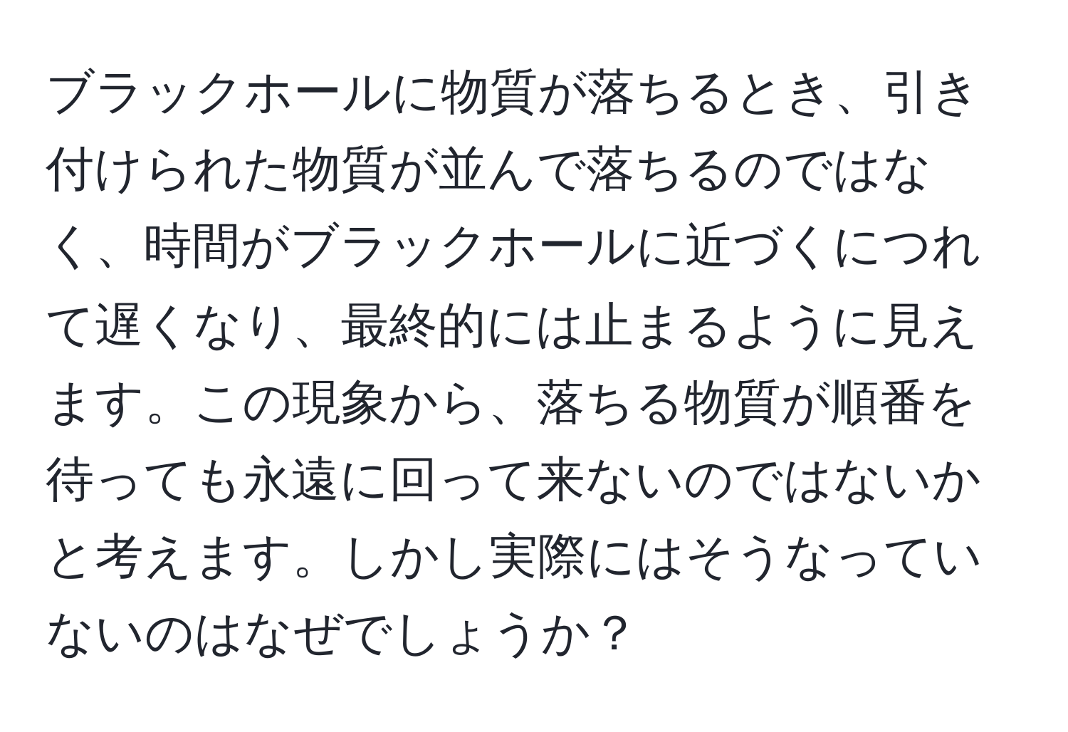 ブラックホールに物質が落ちるとき、引き付けられた物質が並んで落ちるのではなく、時間がブラックホールに近づくにつれて遅くなり、最終的には止まるように見えます。この現象から、落ちる物質が順番を待っても永遠に回って来ないのではないかと考えます。しかし実際にはそうなっていないのはなぜでしょうか？