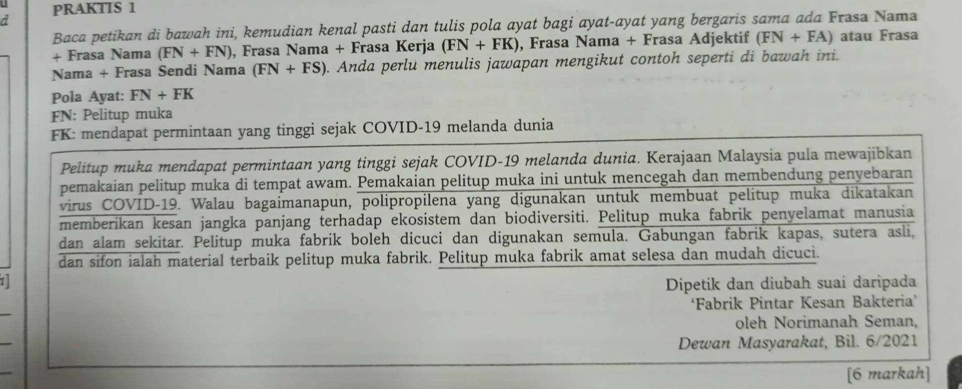 PRAKTIS 1 
a 
Baca petikan di bawah ini, kemudian kenal pasti dan tulis pola ayat bagi ayat-ayat yang bergaris sama ada Frasa Nama 
+ Frasa Nama (FN+FN) , Frasa Nama + Frasa Kerja (FN+FK) , Frasa Nama + Frasa Adjektif (FN+FA) atau Frasa 
Nama + Frasa Sendi Nama (FN+FS). Anda perlu menulis jawapan mengikut contoh seperti di bawah ini. 
Pola Ayat: FN+FK
FN: Pelitup muka 
FK: mendapat permintaan yang tinggi sejak COVID-19 melanda dunia 
Pelitup muka mendapat permintaan yang tinggi sejak COVID-19 melanda dunia. Kerajaan Malaysia pula mewajibkan 
pemakaian pelitup muka di tempat awam. Pemakaian pelitup muka ini untuk mencegah dan membendung penyebaran 
virus COVID-19. Walau bagaimanapun, polipropilena yang digunakan untuk membuat pelitup muka dikatakan 
memberikan kesan jangka panjang terhadap ekosistem dan biodiversiti. Pelitup muka fabrik penyelamat manusia 
dan alam sekitar. Pelitup muka fabrik boleh dicuci dan digunakan semula. Gabungan fabrik kapas, sutera asli, 
dan sifon ialah material terbaik pelitup muka fabrik. Pelitup muka fabrik amat selesa dan mudah dicuci. 
Dipetik dan diubah suai daripada 
_ 
‘Fabrik Pintar Kesan Bakteria’ 
oleh Norimanah Seman, 
_ 
Dewan Masyarakat, Bil. 6/2021 
_ 
[6 markah]