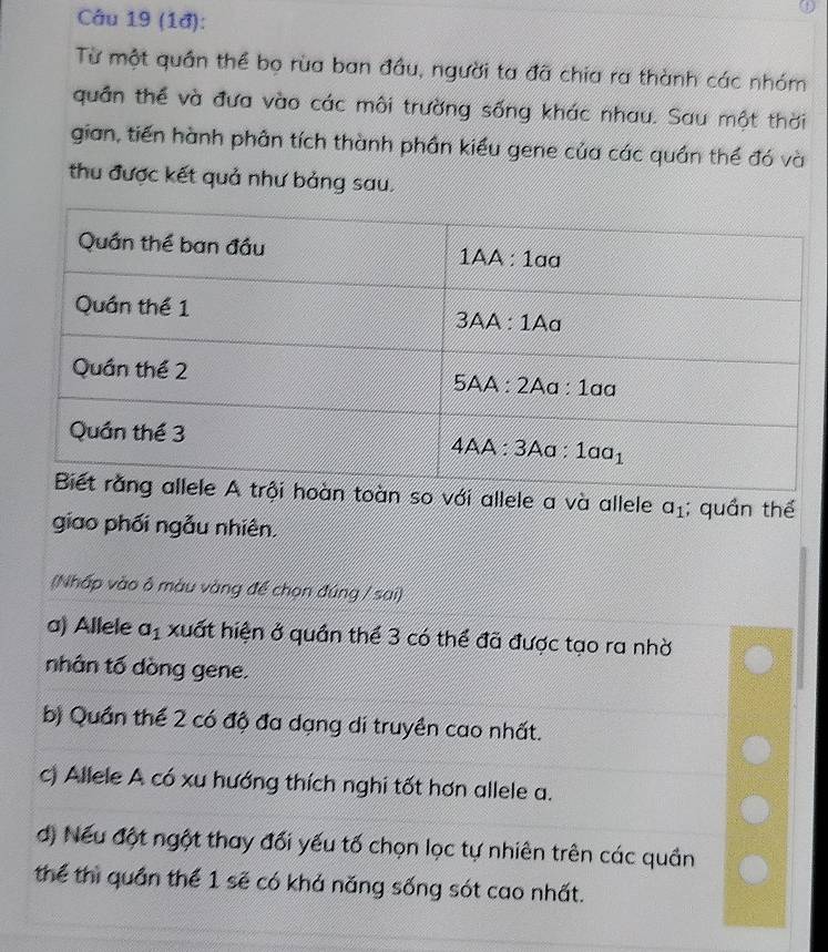 (1đ):
Từ một quần thể bọ rùa ban đầu, người ta đã chia ra thành các nhóm
quân thể và đưa vào các môi trường sống khác nhau. Sau một thời
gian, tiến hành phân tích thành phần kiểu gene của các quần thể đó và
thu được kết quả như bảng sau.
với allele a và allele a_1; quần thể
giao phối ngẫu nhiên.
(Nhấp vào ô màu vàng để chọn đúng / sai)
a) Allele a_1 xuất hiện ở quần thể 3 có thể đã được tạo ra nhờ
nhân tố dòng gene.
b) Quần thể 2 có độ đa dạng di truyền cao nhất.
c) Allele A có xu hướng thích nghi tốt hơn allele a.
d) Nếu đột ngột thay đối yếu tố chọn lọc tự nhiên trên các quần
thể thì quần thể 1 sẽ có khả năng sống sót cao nhất.