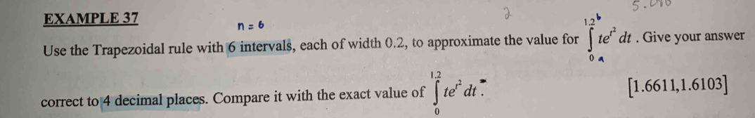 EXAMPLE 37
n = 6
Use the Trapezoidal rule with 6 intervals, each of width 0.2, to approximate the value for ∈tlimits _0^((12)te^t^2)dt. Give your answer 
correct to 4 decimal places. Compare it with the exact value of ∈tlimits _0^((1.2)te^t^2)dt. [1.6611,1.6103]