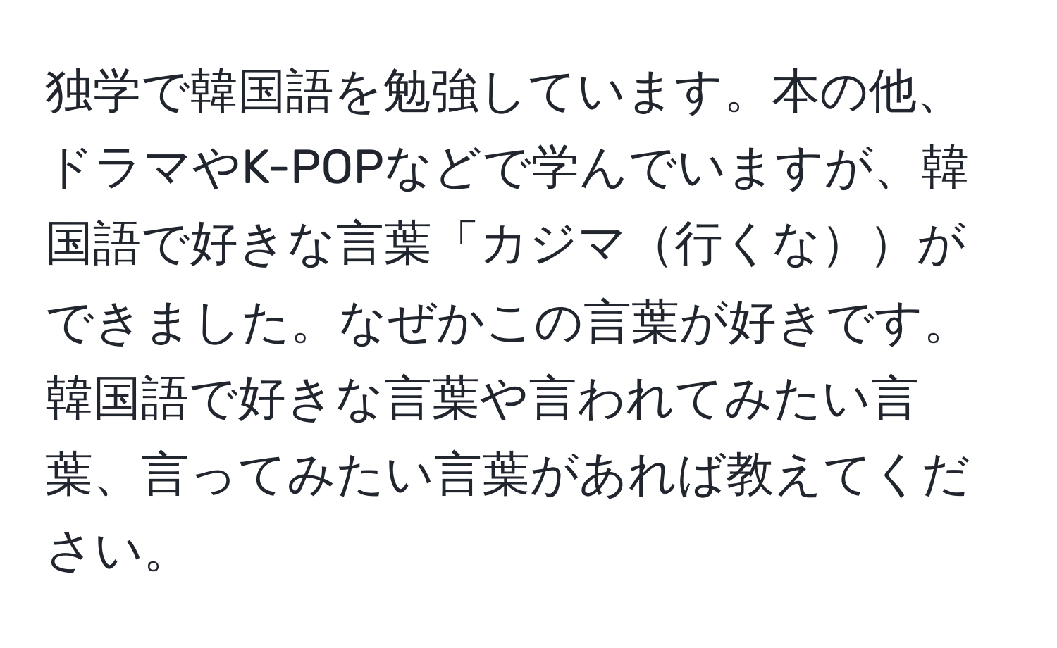 独学で韓国語を勉強しています。本の他、ドラマやK-POPなどで学んでいますが、韓国語で好きな言葉「カジマ行くなができました。なぜかこの言葉が好きです。韓国語で好きな言葉や言われてみたい言葉、言ってみたい言葉があれば教えてください。