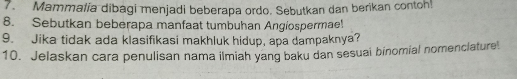 Mammalia dibagi menjadi beberapa ordo. Sebutkan dan berikan contoh! 
8. Sebutkan beberapa manfaat tumbuhan Angiospermae! 
9. Jika tidak ada klasifikasi makhluk hidup, apa dampaknya? 
10. Jelaskan cara penulisan nama ilmiah yang baku dan sesuai binomial nomenclature.