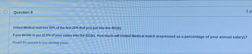 United Medical matches 50% of the first 20% that you put into the 401(k). 
If you decide to put 22.5% of your salary into the 401(k) ), how much will United Medical match (expressed as a percentage of your annual salary)? 
Round the percent to one decimal place.