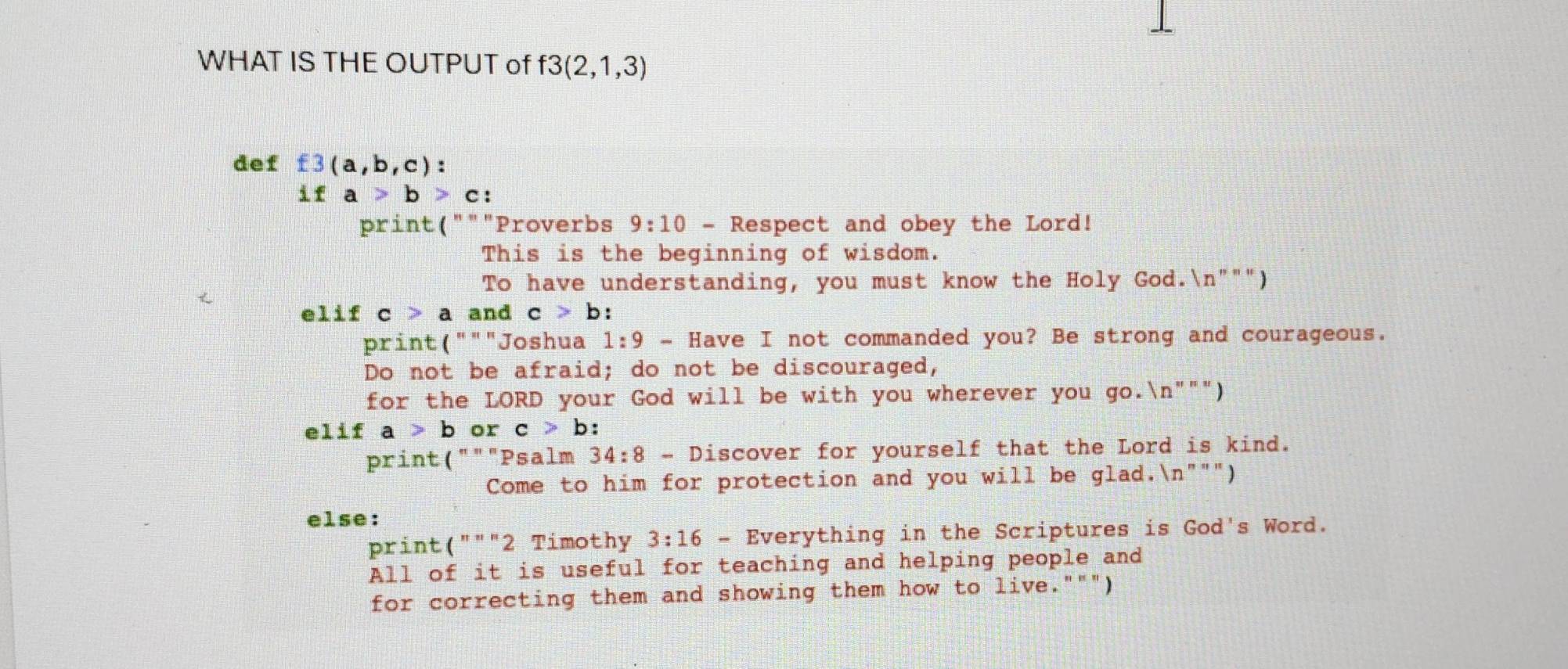 WHAT IS THE OUTPUT of f3(2,1,3)
def  3(a,b,c) :
ifa>b>c : 
print("""Proverbs 9:10 - Respect and obey the Lord! 
This is the beginning of wisdom. 
To have understanding, you must know the Holy God.n""") 
elif c>aa nd c>b. 
print ( " " "Joshua 1:9- Have I not commanded you? Be strong and courageous. 
Do not be afraid; do not be discouraged, 
for the LORD your God will be with you wherever you go.ln ''''prime ) 
f 1if a>b or c>b : 
print("""Psalm 34:8-D iscover for yourself that the Lord is kind. 
Come to him for protection and you will be glad." ln '' " " ) 
else: 
print (''''prime 2 Timothy 3:16 - Everything in the Scriptures is God's Word. 
All of it is useful for teaching and helping people and 
for correcting them and showing them how to live.""")