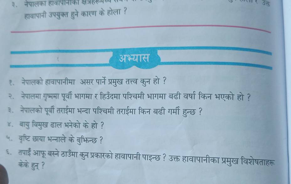 ३. नेपालका हावापानकी क्षत्रहरूमण 
हावापानी उपयुक्त हुने कारण के होला ? T 
अभ्यास 
१. नेपालको हावापानीमा असर पार्ने प्रमुख तत्तव कुन हो ? 
२. नेपालमा गृष्ममा पूर्वी भागमा र हिउँदमा पश्चमी भागमा बढी वर्षा किन भएको हो? 
३. नेपालको पूर्वी तराईमा भन्दा पश्चिमी तराईमा किन बढी गर्मी हुन्छ ? 
४. बायु विमुख ढाल भनेको के हो ? 
५. वृष्टिछाया भन्नाले के बुभिन्छ ? 
६. तपाई आफू बस्ने ठाउँमा कुन प्रकारको हावापानी पाइन्छ ? उक्त हावापानीका प्रमुख विशेषताहरू 
केके हुन् ?