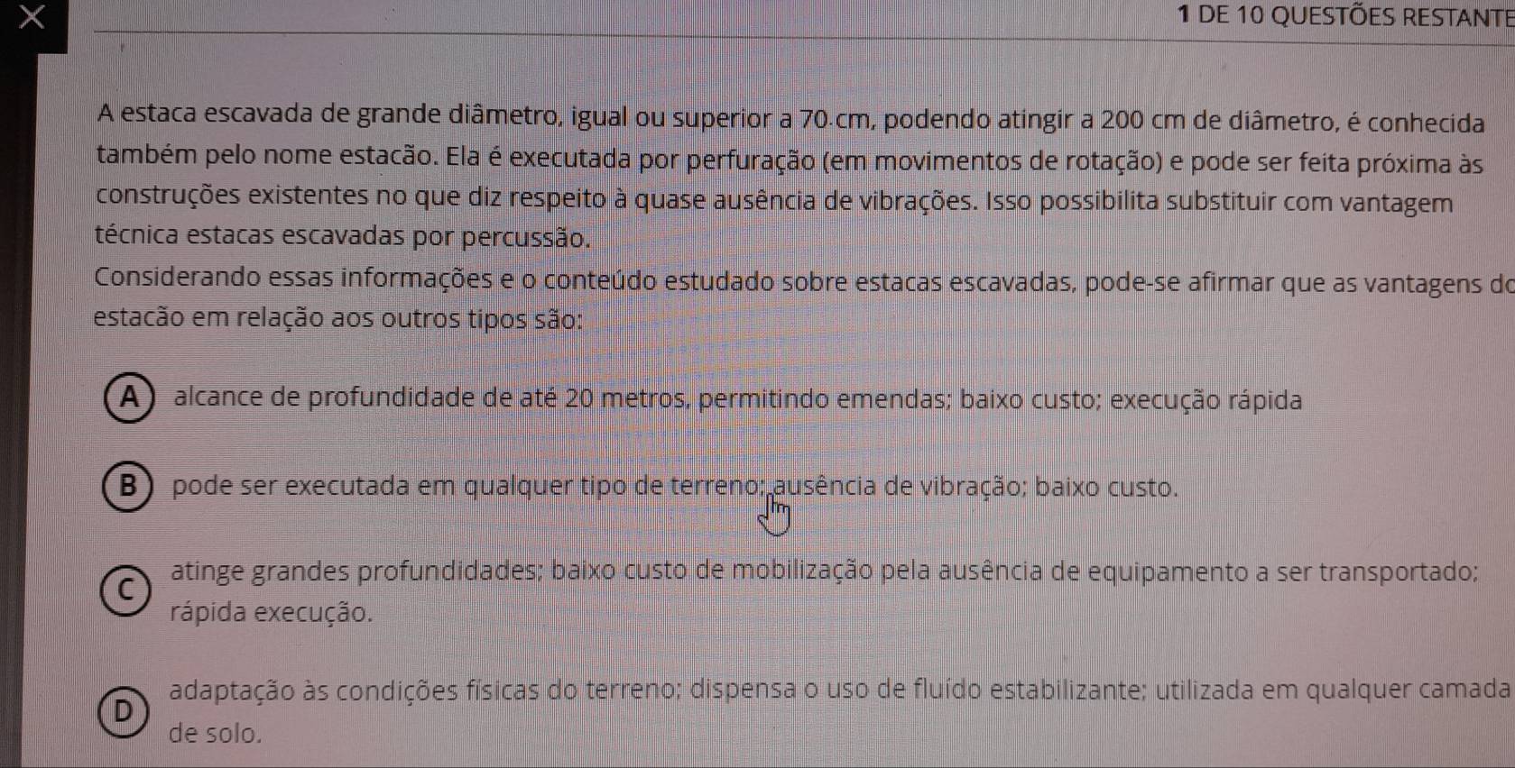 de 10 questões restante
A estaca escavada de grande diâmetro, igual ou superior a 70.cm, podendo atingir a 200 cm de diâmetro, é conhecida
também pelo nome estacão. Ela é executada por perfuração (em movimentos de rotação) e pode ser feita próxima às
construções existentes no que diz respeito à quase ausência de vibrações. Isso possibilita substituir com vantagem
técnica estacas escavadas por percussão.
Considerando essas informações e o conteúdo estudado sobre estacas escavadas, pode-se afirmar que as vantagens do
estacão em relação aos outros tipos são:
A ) alcance de profundidade de até 20 metros, permitindo emendas; baixo custo; execução rápida
B ) pode ser executada em qualquer tipo de terreno; ausência de vibração; baixo custo.
C atinge grandes profundidades; baixo custo de mobilização pela ausência de equipamento a ser transportado;
rápida execução.
D adaptação às condições físicas do terreno; dispensa o uso de fluído estabilizante; utilizada em qualquer camada
de solo.