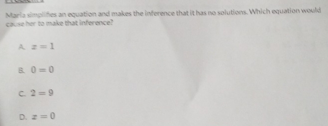 Maria simplines an equation and makes the inference that it has no solutions. Which equation would
cause her to make that inference?
A z=1
B. 0=0
C. 2=9
D. x=0