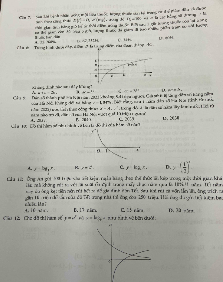 Sau khi bệnh nhân uống một liều thuốc, lượng thuốc còn lại trong cơ thể giảm dần và được
tính theo công thức D(t)=D_0· a'(mg) , trong đó D_0=100 và # là các hằng số dương, t là
thời gian tính bằng giờ kế từ thời điểm uống thuốc. Biết sau 1 giờ lượng thuốc còn lại trong
cơ thể giảm còn 80. Sau 5 giờ, lượng thuốc đã giảm đi bao nhiêu phần trăm so với lượng
thuốc ban đầu
A. 32, 768%. B. 67,232%. C. 34%. D. 80%.
Câu 8: Trong hình dưới đây, điểm B là trung điểm của đoạn thẳng AC .
Khẳng định nào sau đây lđúng?
A. a+c=2b. B. ac=b^2. C. ac=2b^2. D. ac=b.
Câu 9: Dân số thành phố Hà Nội năm 2022 khoảng 8,4 triệu người. Giả sử tỉ lệ tăng dân số hàng năm
của Hà Nội không đối và bằng r=1,04% , Biết rằng, sau # năm dân số Hà Nội (tính từ mốc
năm 2022) ước tính theo công thức: S=A e'  trong đó A là dân số năm lấy làm mốc. Hỏi từ
năm nào trở đi, dân số của Hà Nội vượt quá 10 triệu người?
A. 2037. B. 2040. C. 2039. D. 2038.
Câu 10: Đồ thị hàm số như hình vẽ bên là đồ thị của hàm số nào?
A. y=log _ 1/2 x.
B. y=2^x. C. y=log _2x. D. y=( 1/2 )^x.
Câu 11: Ông An gửi 100 triệu vào tiết kiệm ngân hàng theo thể thức lãi kép trong một thời gian khá
lâu mà không rút ra với lãi suất ổn định trong mấy chục năm qua là 10%/1 năm. Tết năm
nay do ông kẹt tiền nên rút hết ra để gia đình đón Tết. Sau khi rút cả vốn lẫn lãi, ông trích ra
gần 10 triệu để sắm sửa đồ Tết trong nhà thì ông còn 250 triệu. Hỏi ông đã gửi tiết kiệm bao
nhiêu lâu?
A. 10 năm. B. 17 năm. C. 15 năm. D. 20 năm.
Câu 12: Cho đồ thị hàm số y=a^x và y=log _bx như hình vẽ bên dưới: