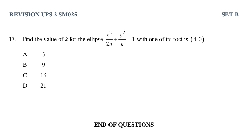 REVISION UPS 2 SM025 SET B
17. Find the value of k for the ellipse  x^2/25 + y^2/k =1 with one of its foci is (4,0)
A 3
B 9
C 16
D 21
END OF QUESTIONS