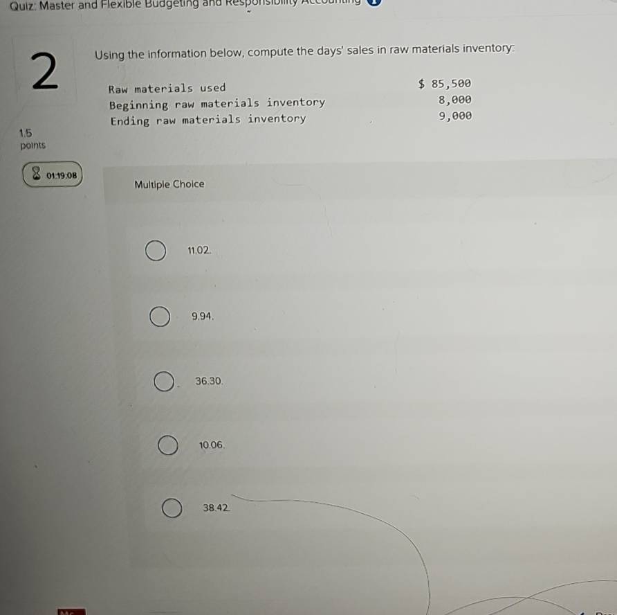 Master and Flexible Budgeting and Responsibility Accot
2
Using the information below, compute the days ' sales in raw materials inventory:
Raw materials used $ 85,500
Beginning raw materials inventory 8,000
Ending raw materials inventory 9,000
1.5
points
01.19:08 Multiple Choice
11.02.
9.94.
36.30.
10.06.
38.42